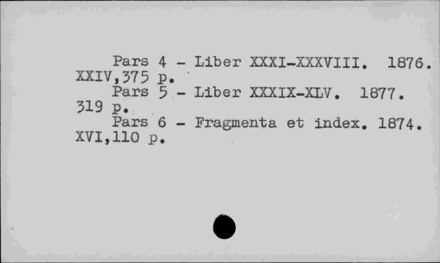 ﻿Pars 4 - Liber XXXI-XXXVIII. 1876. XXIV,375 p.
Pars 5 - Liber XXXIX-XLV. 1877. 319 p.
Pars 6 - Fragmenta et index. 1874.
XVI,110 p.